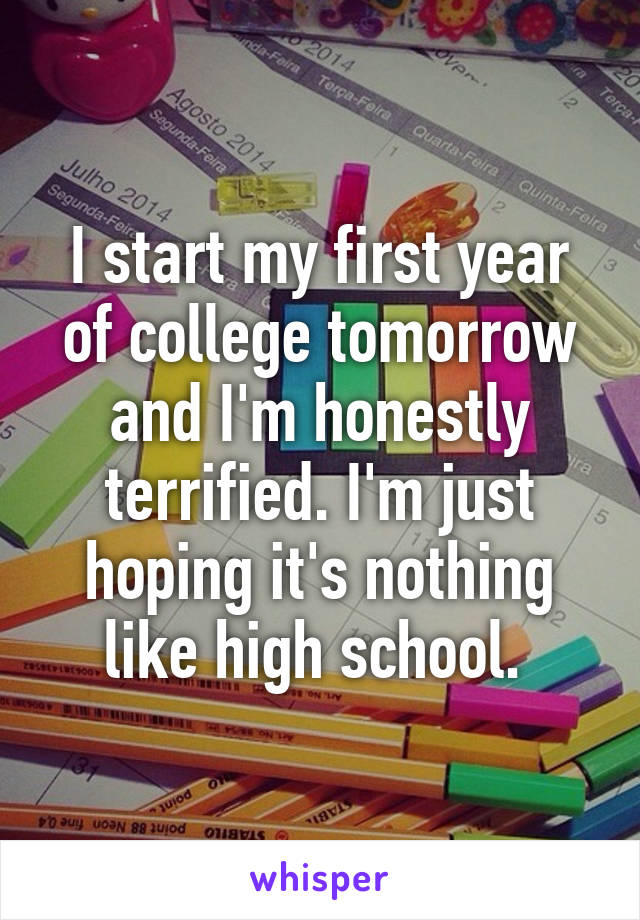 I start my first year of college tomorrow and I'm honestly terrified. I'm just hoping it's nothing like high school. 