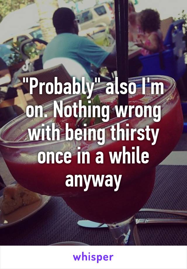 "Probably" also I'm on. Nothing wrong with being thirsty once in a while anyway