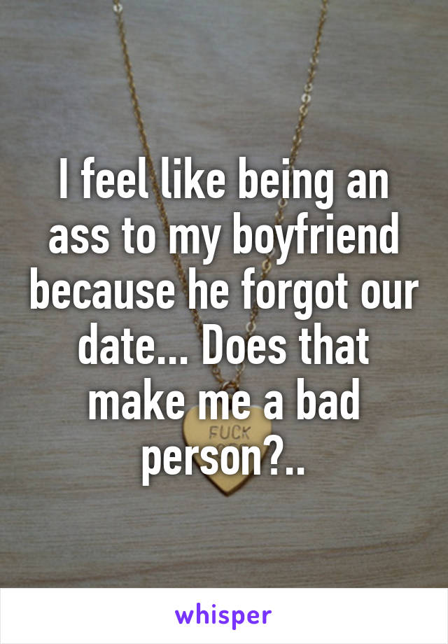 I feel like being an ass to my boyfriend because he forgot our date... Does that make me a bad person?..