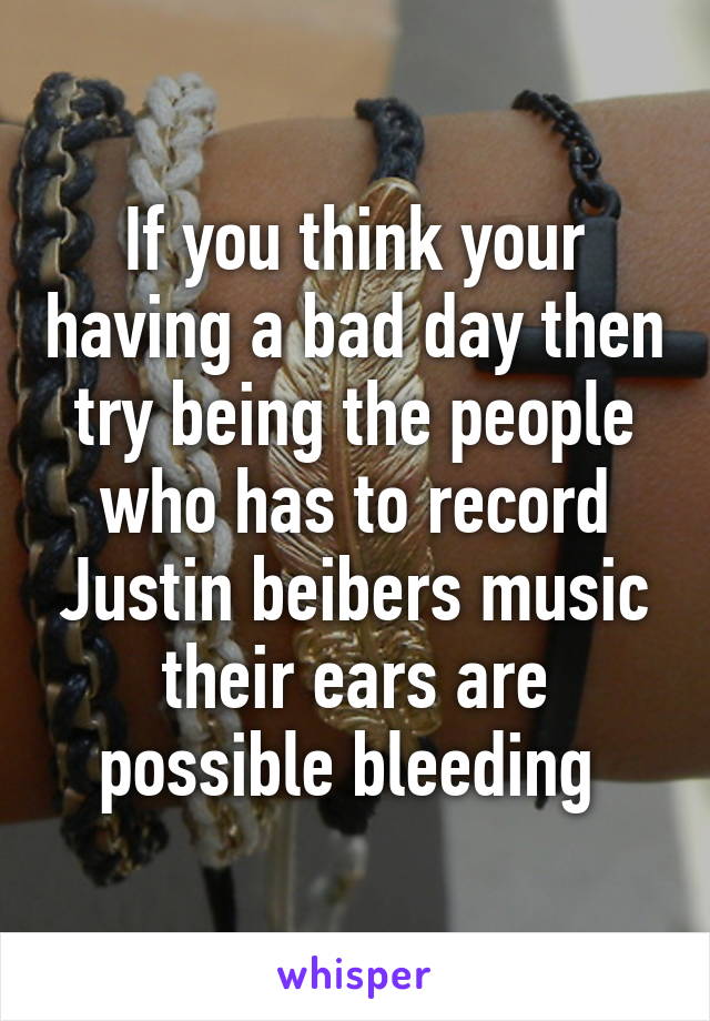 If you think your having a bad day then try being the people who has to record Justin beibers music their ears are possible bleeding 