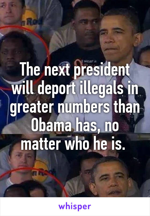 The next president will deport illegals in greater numbers than Obama has, no matter who he is. 