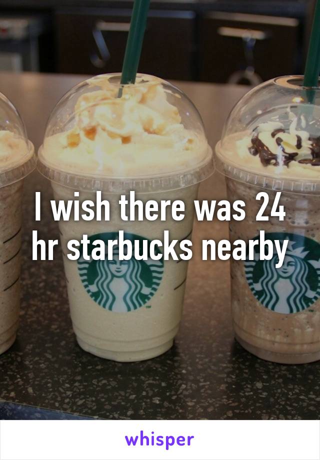 I wish there was 24 hr starbucks nearby