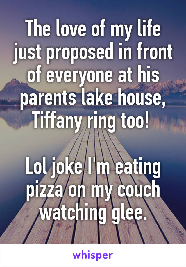 The love of my life just proposed in front of everyone at his parents lake house, Tiffany ring too! 

Lol joke I'm eating pizza on my couch watching glee.
