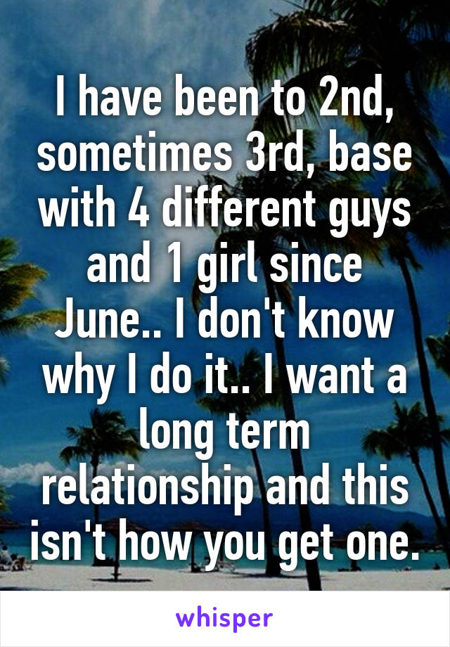 I have been to 2nd, sometimes 3rd, base with 4 different guys and 1 girl since June.. I don't know why I do it.. I want a long term relationship and this isn't how you get one.