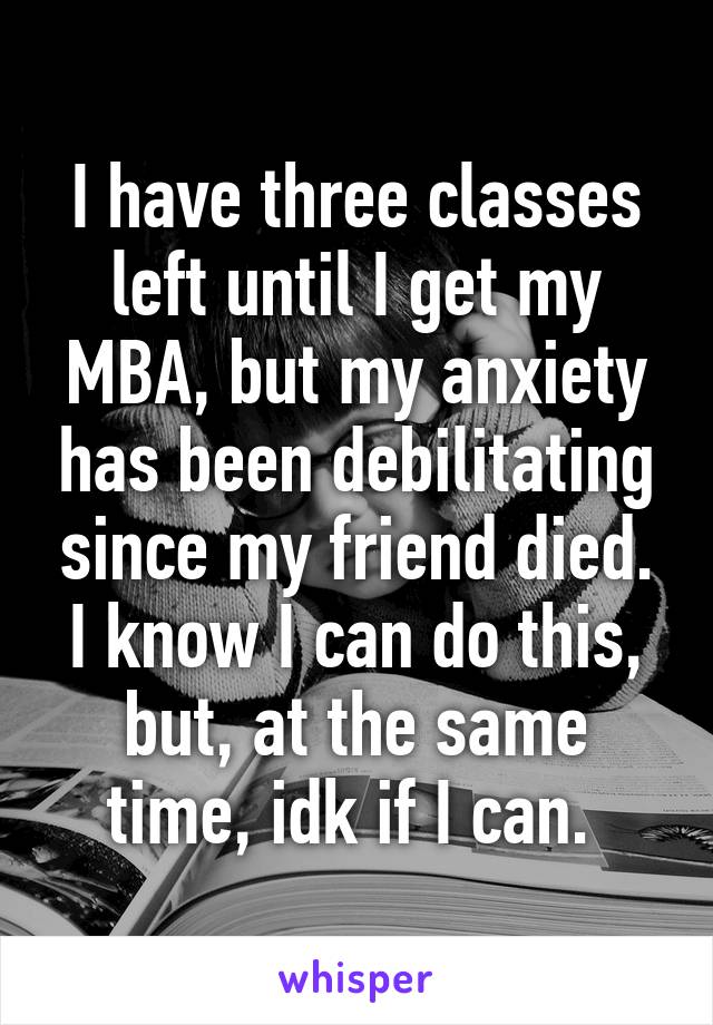 I have three classes left until I get my MBA, but my anxiety has been debilitating since my friend died. I know I can do this, but, at the same time, idk if I can. 