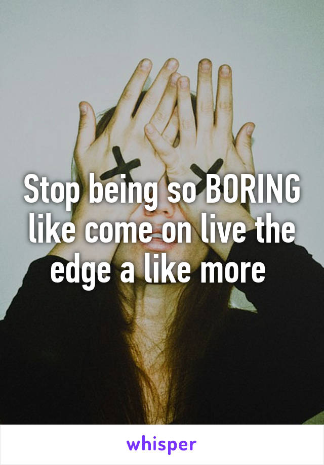 Stop being so BORING like come on live the edge a like more 