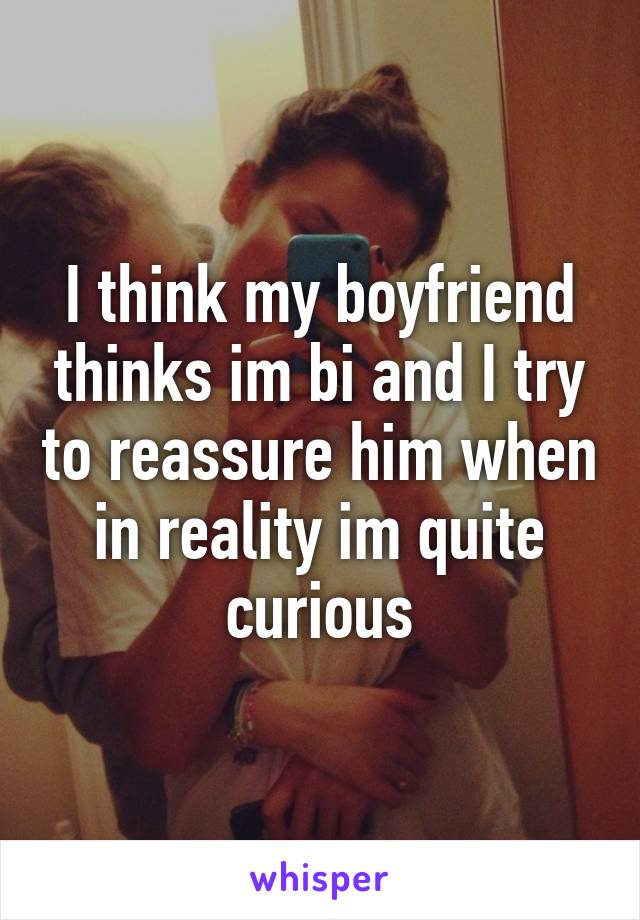 I think my boyfriend thinks im bi and I try to reassure him when in reality im quite curious