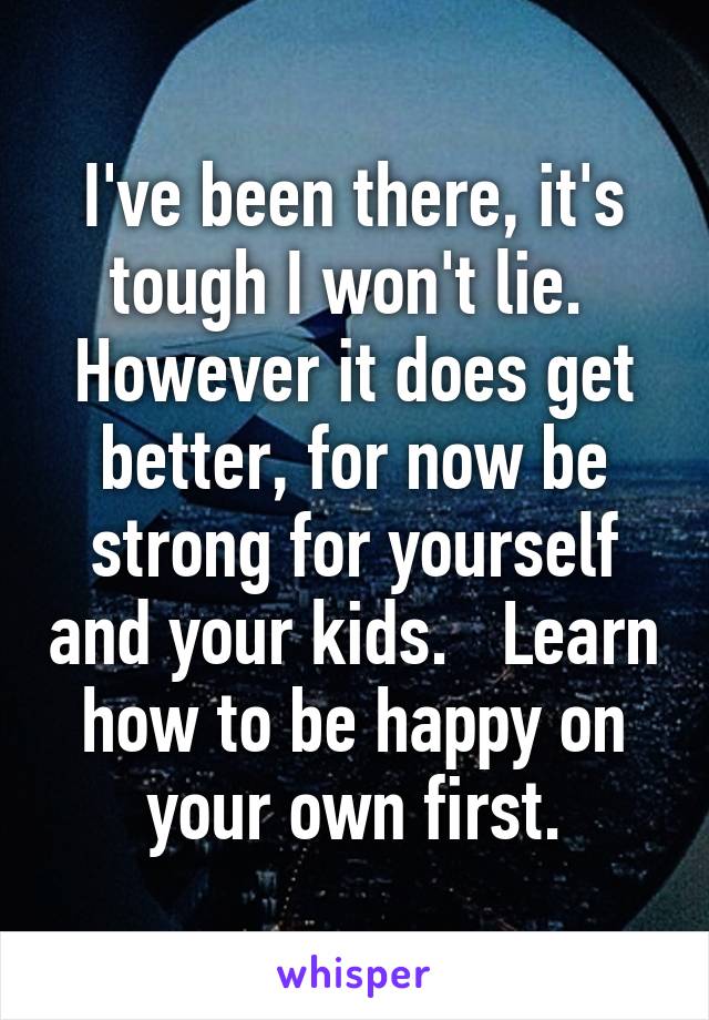 I've been there, it's tough I won't lie.  However it does get better, for now be strong for yourself and your kids.   Learn how to be happy on your own first.
