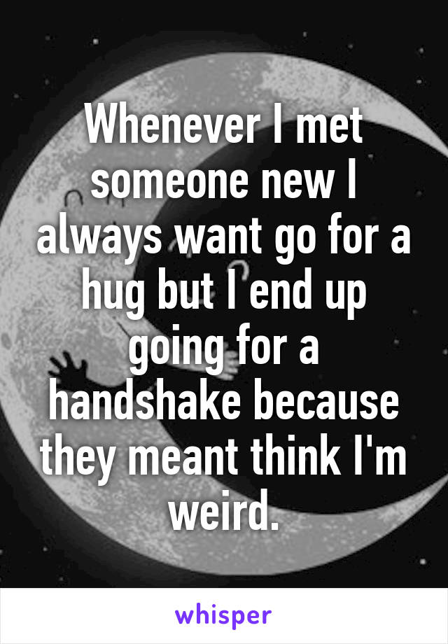 Whenever I met someone new I always want go for a hug but I end up going for a handshake because they meant think I'm weird.