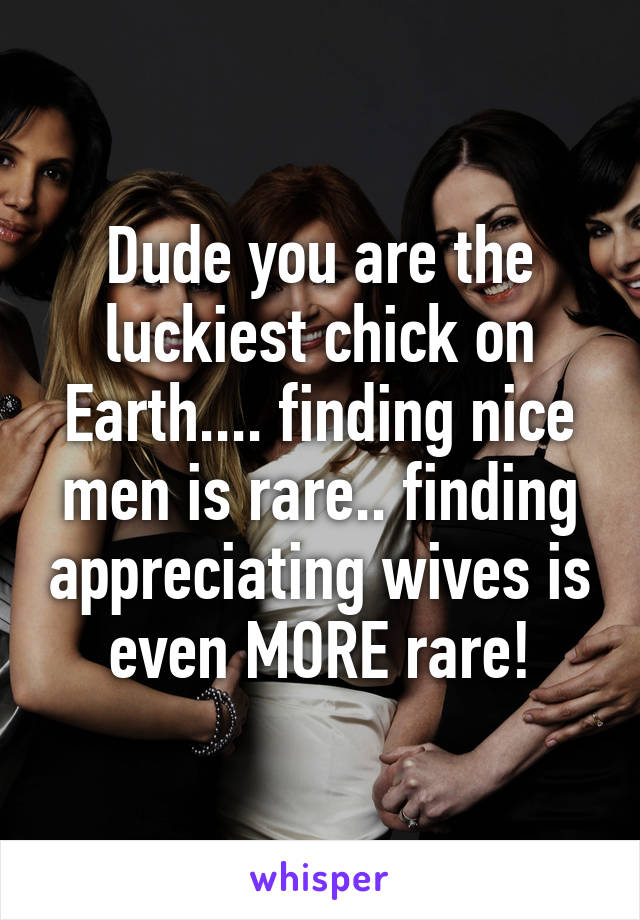 Dude you are the luckiest chick on Earth.... finding nice men is rare.. finding appreciating wives is even MORE rare!
