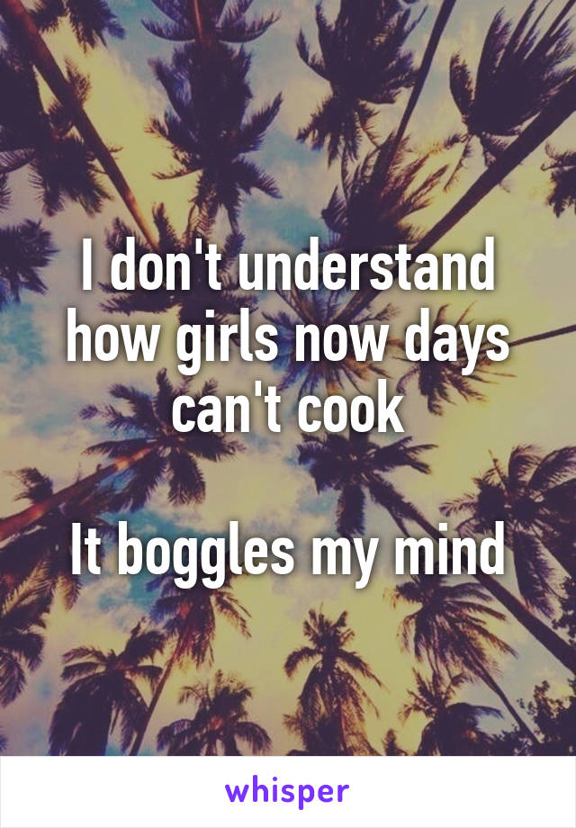 I don't understand how girls now days can't cook

It boggles my mind