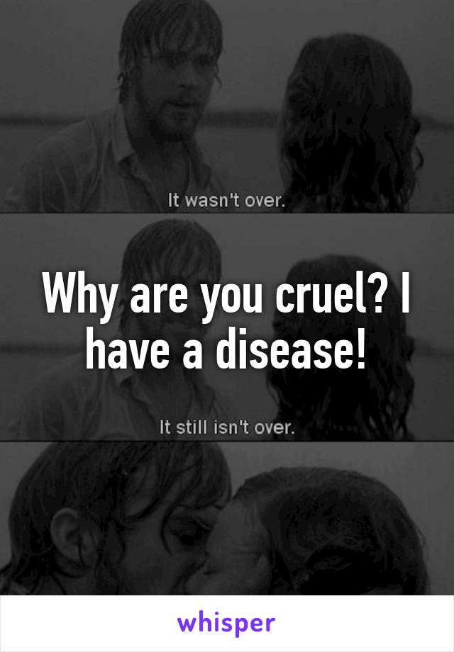 Why are you cruel? I have a disease!