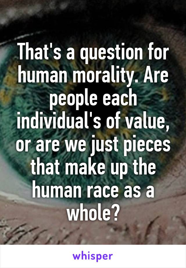 That's a question for human morality. Are people each individual's of value, or are we just pieces that make up the human race as a whole?