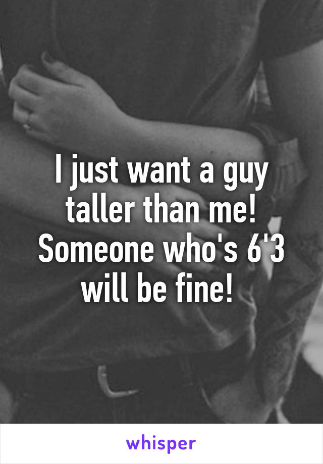 I just want a guy taller than me! Someone who's 6'3 will be fine! 