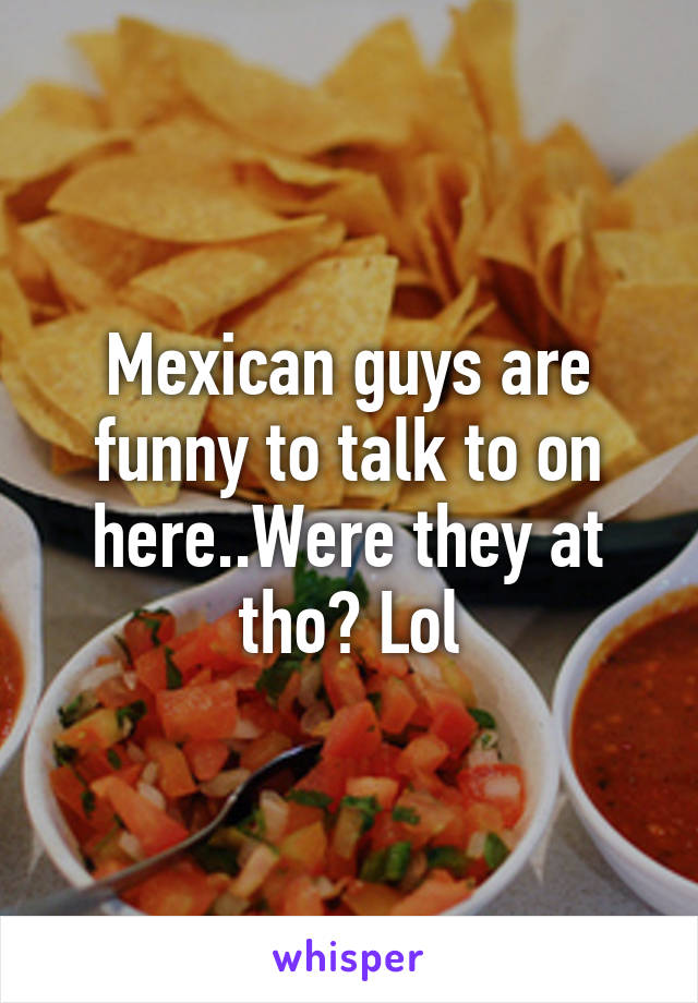 Mexican guys are funny to talk to on here..Were they at tho? Lol