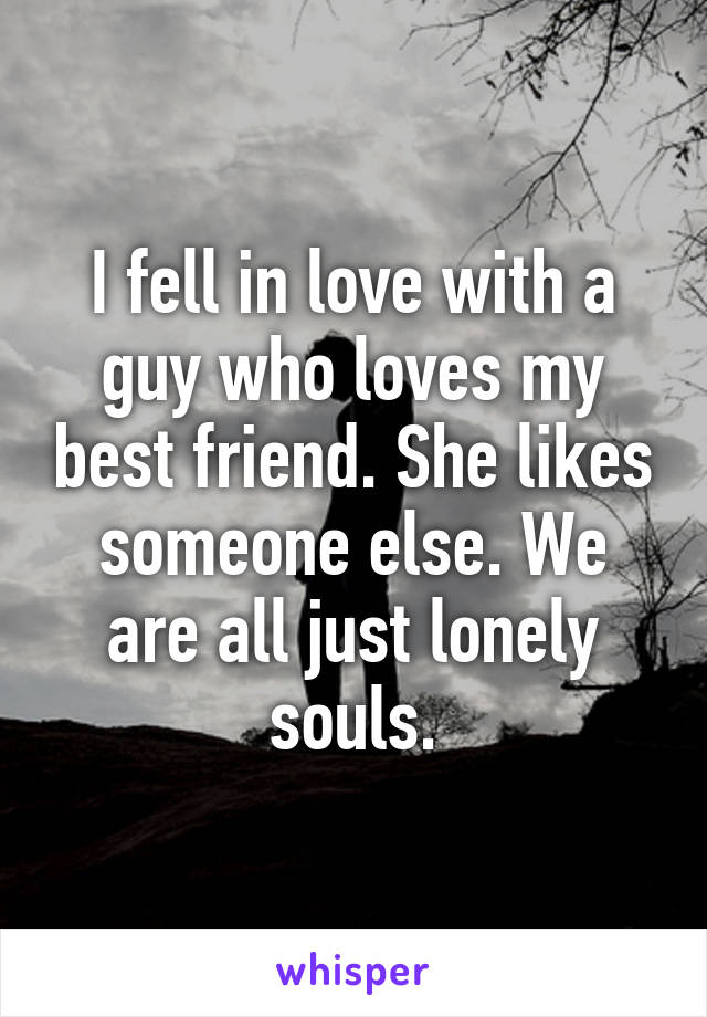 I fell in love with a guy who loves my best friend. She likes someone else. We are all just lonely souls.
