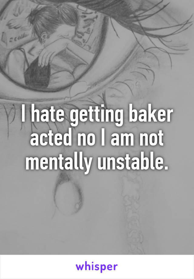 I hate getting baker acted no I am not mentally unstable.