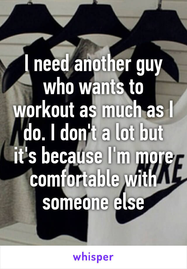 I need another guy who wants to workout as much as I do. I don't a lot but it's because I'm more comfortable with someone else