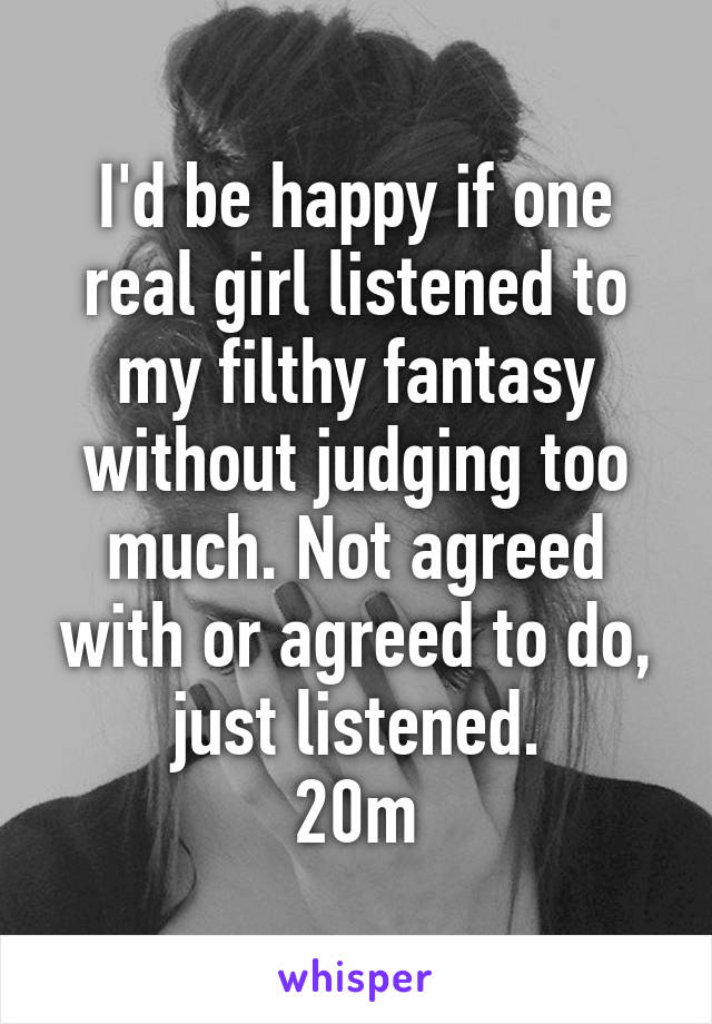 I'd be happy if one real girl listened to my filthy fantasy without judging too much. Not agreed with or agreed to do, just listened.
20m