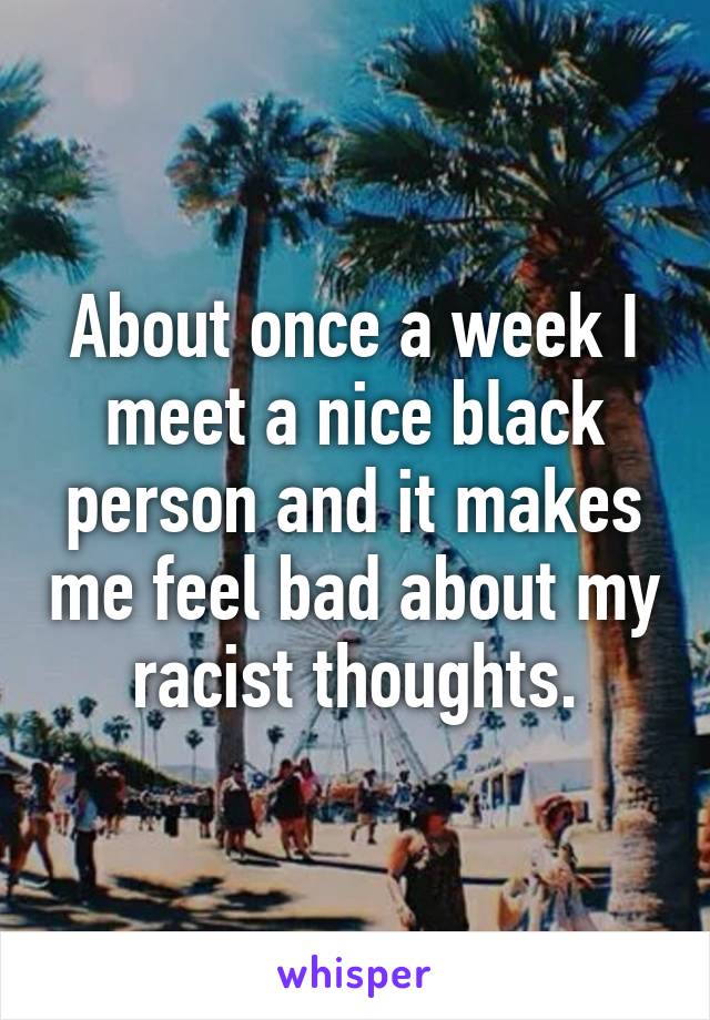 About once a week I meet a nice black person and it makes me feel bad about my racist thoughts.