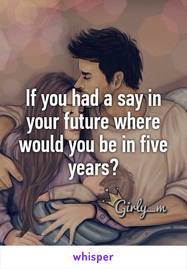 If you had a say in your future where would you be in five years?