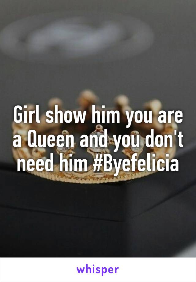 Girl show him you are a Queen and you don't need him #Byefelicia