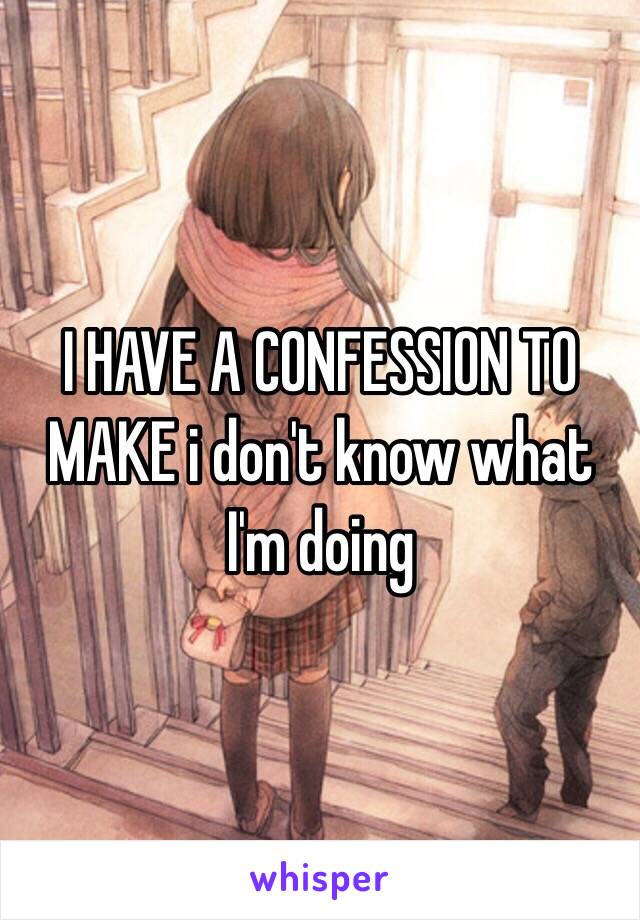 I HAVE A CONFESSION TO MAKE i don't know what I'm doing 