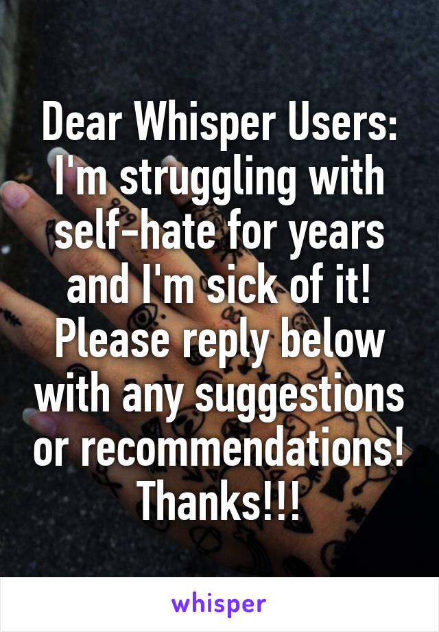 Dear Whisper Users:
I'm struggling with self-hate for years and I'm sick of it! Please reply below with any suggestions or recommendations!
Thanks!!!
