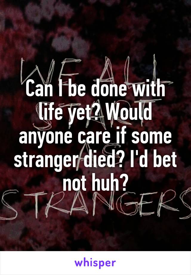 Can I be done with life yet? Would anyone care if some stranger died? I'd bet not huh?