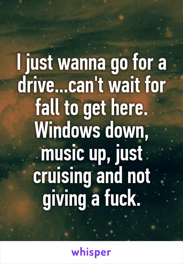 I just wanna go for a drive...can't wait for fall to get here. Windows down, music up, just cruising and not giving a fuck.
