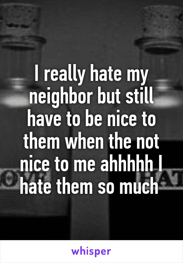 I really hate my neighbor but still have to be nice to them when the not nice to me ahhhhh I hate them so much 