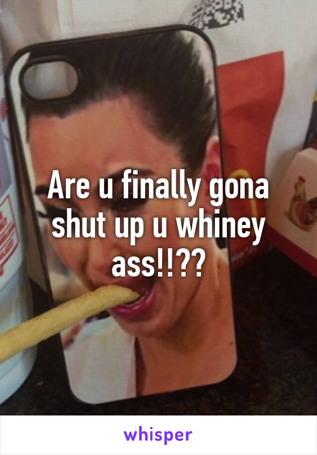 Are u finally gona shut up u whiney ass!!??