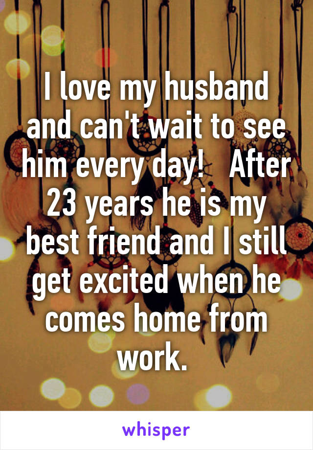 I love my husband and can't wait to see him every day!   After 23 years he is my best friend and I still get excited when he comes home from work. 
