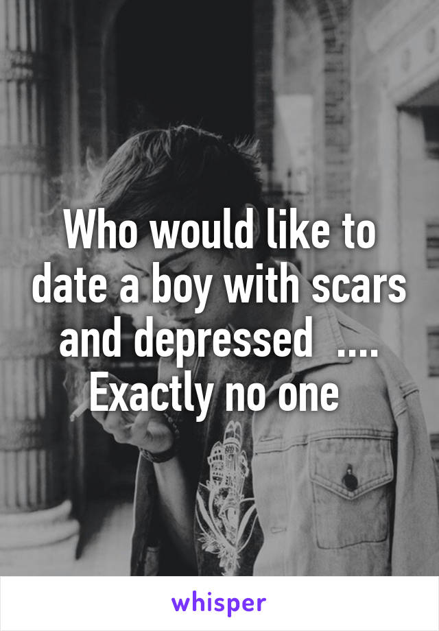 Who would like to date a boy with scars and depressed  .... Exactly no one 