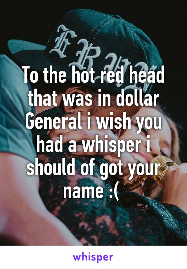 To the hot red head that was in dollar General i wish you had a whisper i should of got your name :( 