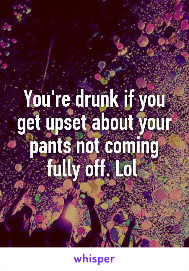 You're drunk if you get upset about your pants not coming fully off. Lol 