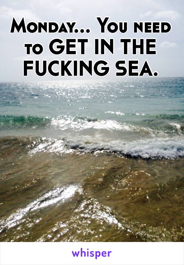 Monday... You need to GET IN THE FUCKING SEA.