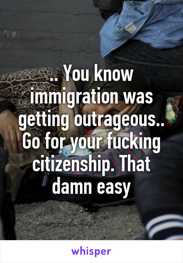 .. You know immigration was getting outrageous.. Go for your fucking citizenship. That damn easy