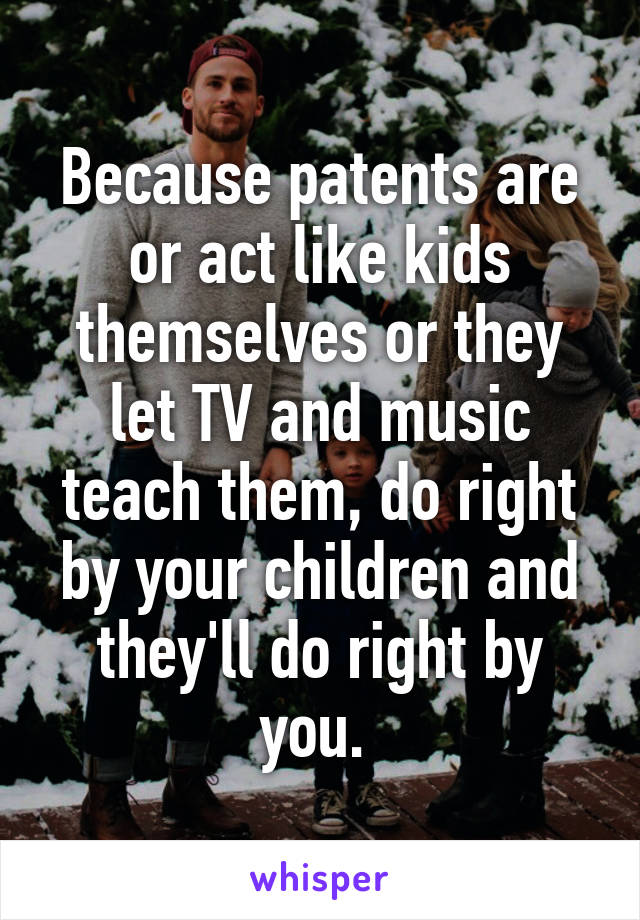 Because patents are or act like kids themselves or they let TV and music teach them, do right by your children and they'll do right by you. 
