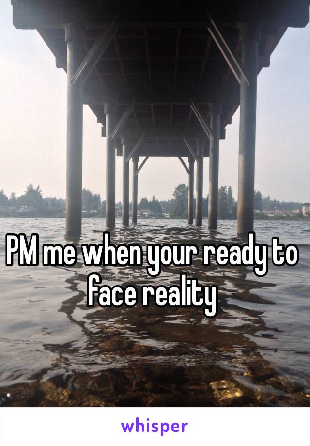 PM me when your ready to face reality