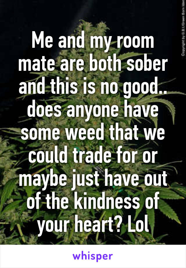 Me and my room mate are both sober and this is no good.. does anyone have some weed that we could trade for or maybe just have out of the kindness of your heart? Lol