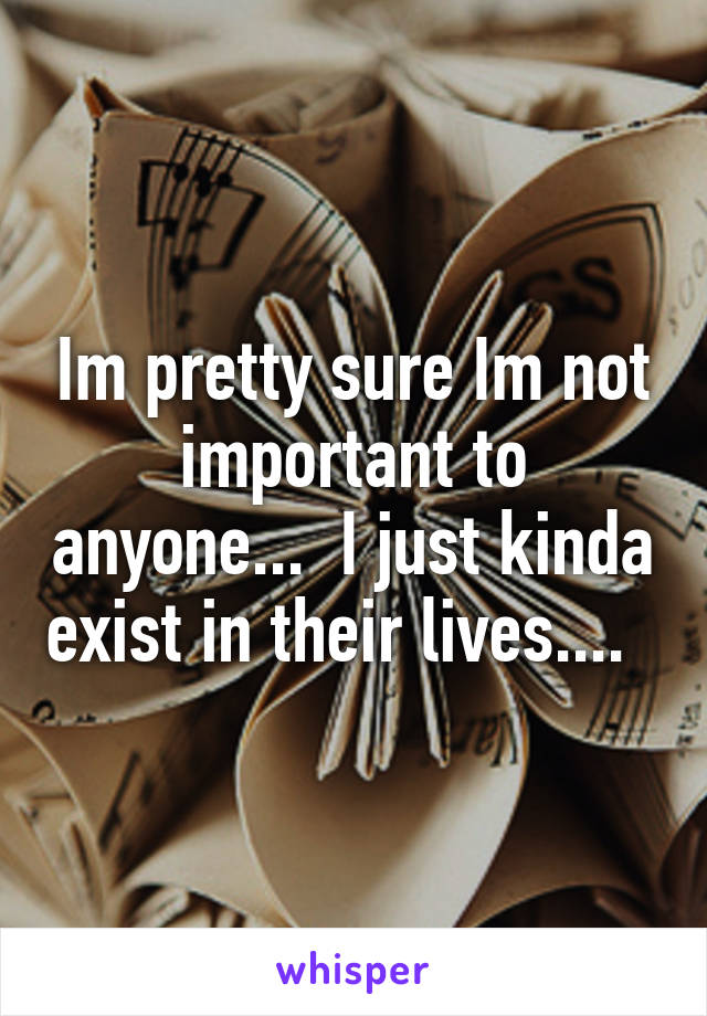 Im pretty sure Im not important to anyone...  I just kinda exist in their lives....  