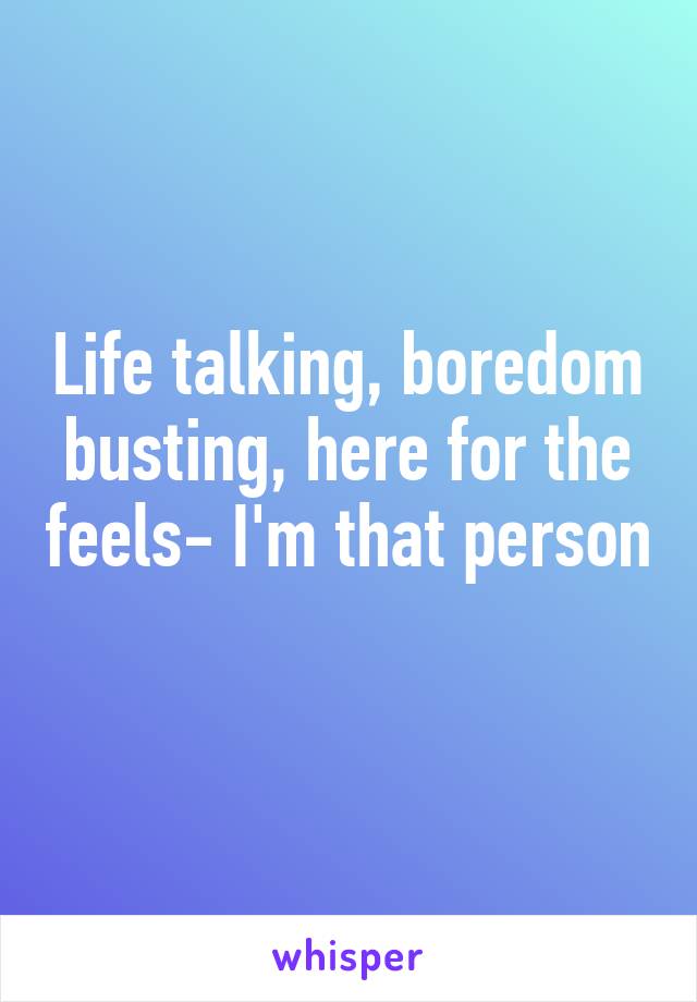 Life talking, boredom busting, here for the feels- I'm that person 