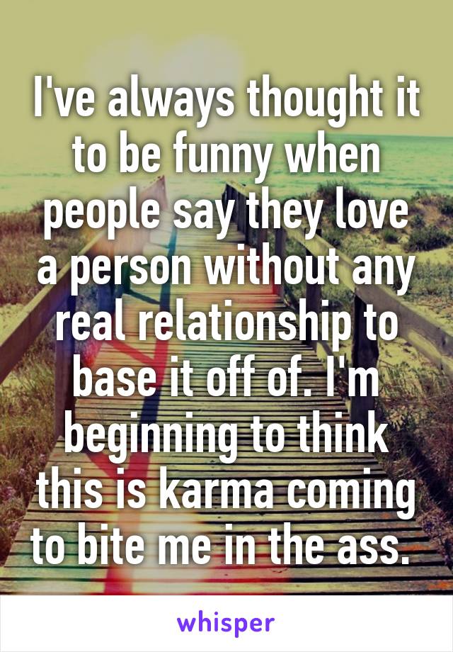 I've always thought it to be funny when people say they love a person without any real relationship to base it off of. I'm beginning to think this is karma coming to bite me in the ass. 