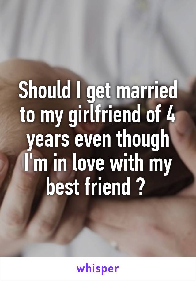 Should I get married to my girlfriend of 4 years even though I'm in love with my best friend ? 