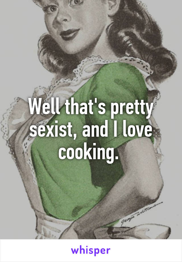 Well that's pretty sexist, and I love cooking. 