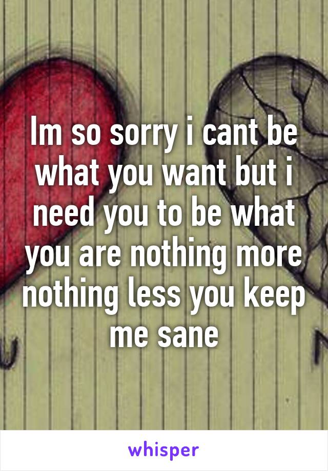 Im so sorry i cant be what you want but i need you to be what you are nothing more nothing less you keep me sane