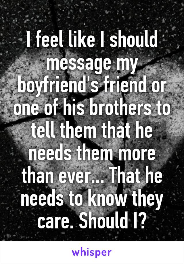 I feel like I should message my boyfriend's friend or one of his brothers to tell them that he needs them more than ever... That he needs to know they care. Should I?