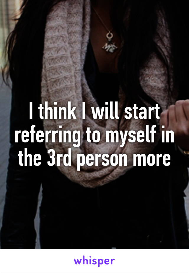 I think I will start referring to myself in the 3rd person more