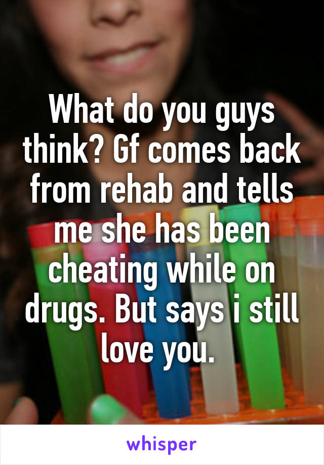 What do you guys think? Gf comes back from rehab and tells me she has been cheating while on drugs. But says i still love you. 